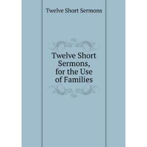 Twelve Short Sermons, for the Use of Families Twelve Short Sermons 